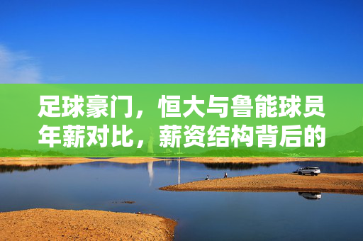 足球豪门，恒大与鲁能球员年薪对比，薪资结构背后的竞争逻辑