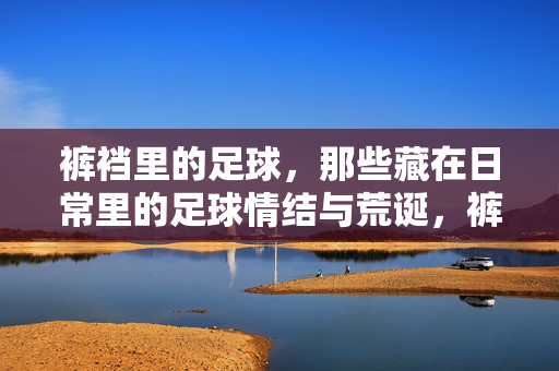 裤裆里的足球，那些藏在日常里的足球情结与荒诞，裤裆里的足球，那些藏在日常里的足球情结与荒诞