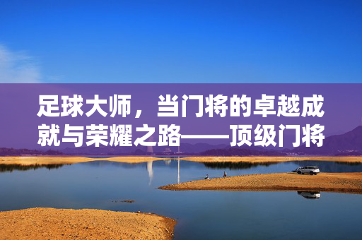 足球大师，当门将的卓越成就与荣耀之路——顶级门将的传奇与荣誉，足球大师，当门将的卓越成就与荣耀之路——顶级门将的传奇与荣誉
