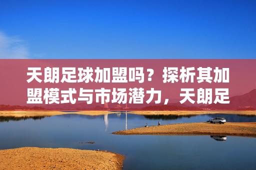 天朗足球加盟吗？探析其加盟模式与市场潜力，天朗足球加盟吗？探析其加盟模式与市场潜力