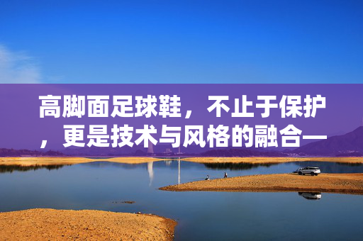高脚面足球鞋，不止于保护，更是技术与风格的融合——解码现代足球鞋的高境界