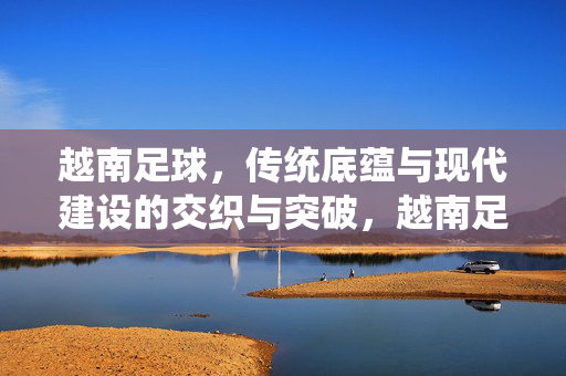 越南足球,传统底蕴与现代建设的交织与突破,越南足球,传统底蕴与现代建设的交织与突破