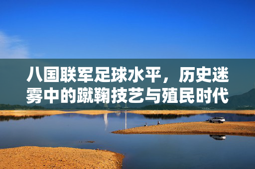 八国联军足球水平，历史迷雾中的蹴鞠技艺与殖民时代的足球印记