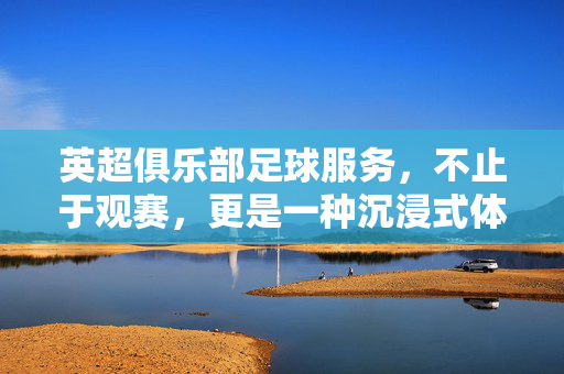 英超俱乐部足球服务，不止于观赛，更是一种沉浸式体育体验