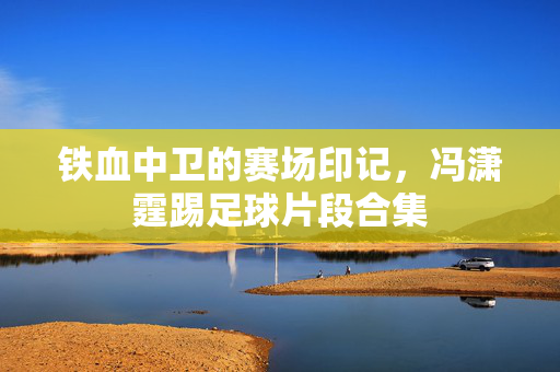 铁血中卫的赛场印记，冯潇霆踢足球片段合集