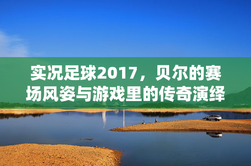 实况足球2017，贝尔的赛场风姿与游戏里的传奇演绎，实况足球2017，贝尔的赛场风姿与游戏里的传奇演绎