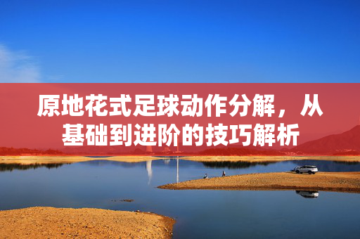原地花式足球动作分解，从基础到进阶的技巧解析