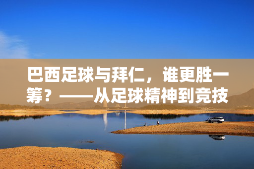 巴西足球与拜仁，谁更胜一筹？——从足球精神到竞技实力的深度对比，巴西足球与拜仁，谁更胜一筹？——从足球精神到竞技实力的深度对比