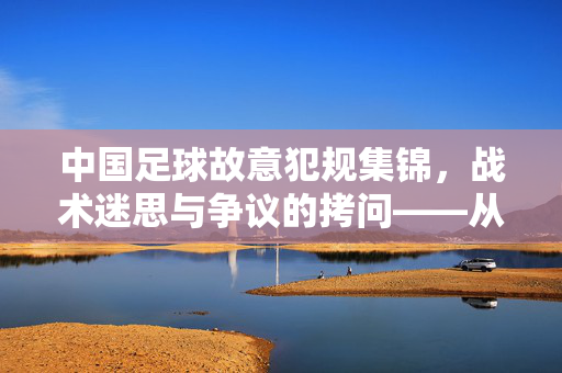 中国足球故意犯规集锦，战术迷思与争议的拷问——从比赛片段看规则与策略的博弈，中国足球故意犯规集锦，战术迷思与争议的拷问——从比赛片段看规则与策略的博弈