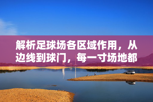 解析足球场各区域作用，从边线到球门，每一寸场地都有其独特使命，从边线到球门，解析足球场各区域独特使命