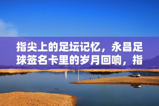 指尖上的足坛记忆，永昌足球签名卡里的岁月回响，指尖上的足坛记忆，永昌足球签名卡里的岁月回响