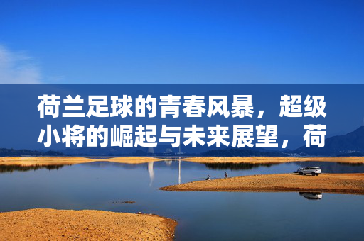 荷兰足球的青春风暴，超级小将的崛起与未来展望，荷兰足球的青春风暴，超级小将的崛起与未来展望