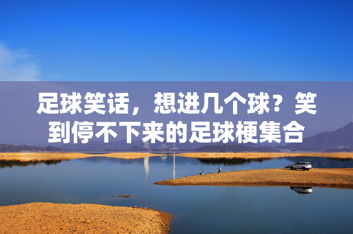 足球笑话，想进几个球？笑到停不下来的足球梗集合