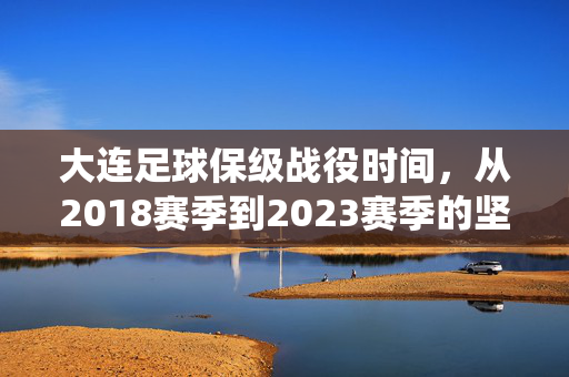 大连足球保级战役时间，从2018赛季到2023赛季的坚守与重生