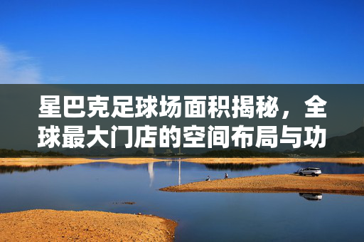 星巴克足球场面积揭秘，全球最大门店的空间布局与功能设计解析，星巴克足球场面积揭秘，全球最大门店的空间布局与功能设计解析
