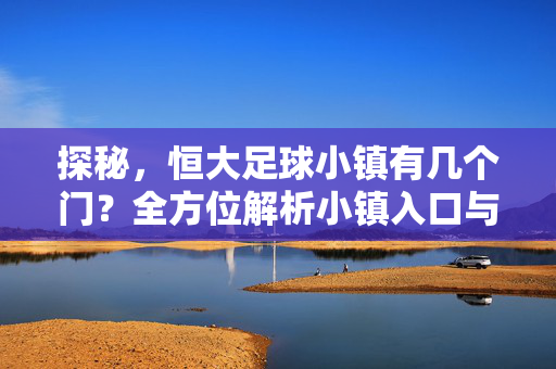 探秘，恒大足球小镇有几个门？全方位解析小镇入口与设施分布，探秘恒大足球小镇，入口数量与设施分布全方位解析