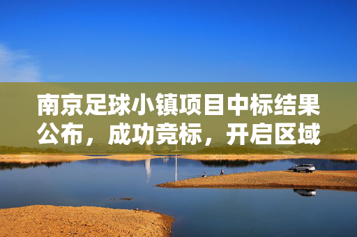 南京足球小镇项目中标结果公布，成功竞标，开启区域足球产业发展新篇章