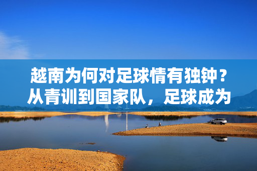 越南为何对足球情有独钟？从青训到国家队，足球成为国家软实力的重要载体，越南足球，从青训到国家队，如何成为国家软实力的重要载体？