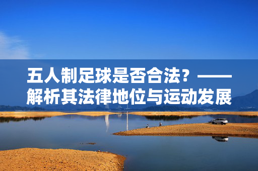 五人制足球是否合法？——解析其法律地位与运动发展现状，五人制足球是否合法？——解析其法律地位与运动发展现状