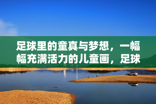 足球里的童真与梦想，一幅幅充满活力的儿童画，足球里的童真与梦想，一幅幅充满活力的儿童画