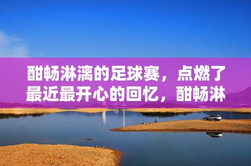 酣畅淋漓的足球赛，点燃了最近最开心的回忆，酣畅淋漓的足球赛，点燃了最近最开心的回忆