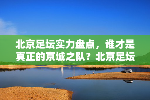 北京足坛实力盘点，谁才是真正的京城之队？北京足坛实力盘点，谁才是真正的京城之队？