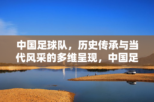中国足球队，历史传承与当代风采的多维呈现，中国足球队，历史传承与当代风采的多维呈现