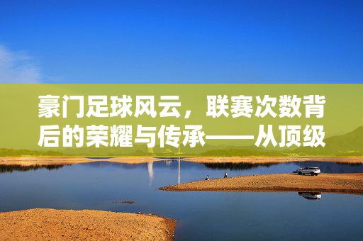 豪门足球风云，联赛次数背后的荣耀与传承——从顶级联赛冠军次数看俱乐部百年兴衰，豪门足球风云，联赛次数背后的荣耀与传承——从顶级联赛冠军次数看俱乐部百年兴衰