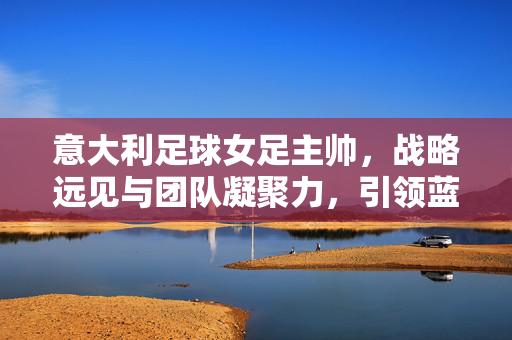 意大利足球女足主帅，战略远见与团队凝聚力，引领蓝衣军团再创佳绩，意大利足球女足主帅，战略远见与团队凝聚力，引领蓝衣军团再创佳绩