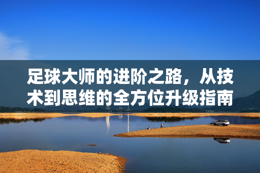 足球大师的进阶之路，从技术到思维的全方位升级指南，足球大师的进阶之路，从技术到思维的全方位升级指南