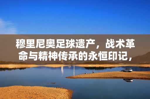 穆里尼奥足球遗产，战术革命与精神传承的永恒印记，穆里尼奥足球遗产，战术革命与精神传承的永恒印记