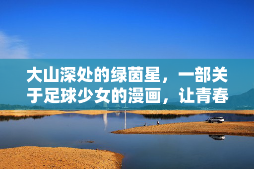 大山深处的绿茵星，一部关于足球少女的漫画，让青春在乡野绽放，大山深处的绿茵星，一部关于足球少女的漫画，让青春在乡野绽放