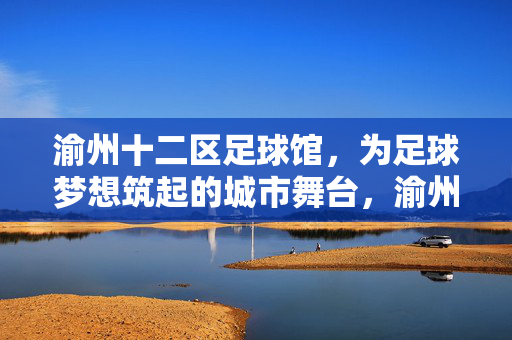 渝州十二区足球馆，为足球梦想筑起的城市舞台，渝州十二区足球馆，为足球梦想筑起的城市舞台