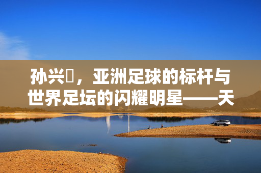 孙兴慜，亚洲足球的标杆与世界足坛的闪耀明星——天下足球视角下的评价，孙兴慜，亚洲足球的标杆与世界足坛的闪耀明星——天下足球视角下的评价