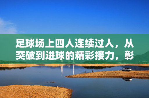 足球场上四人连续过人，从突破到进球的精彩接力，彰显团队配合的极致艺术