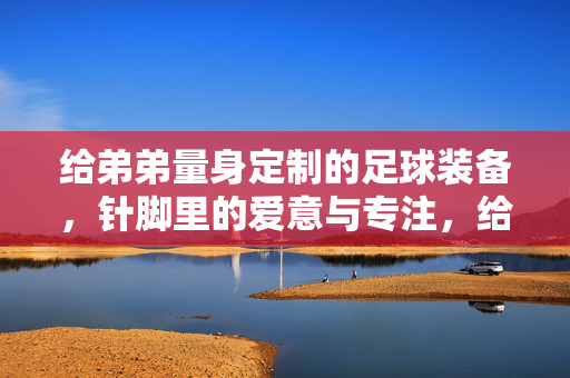 给弟弟量身定制的足球装备，针脚里的爱意与专注，给弟弟量身定制的足球装备，针脚里的爱意与专注