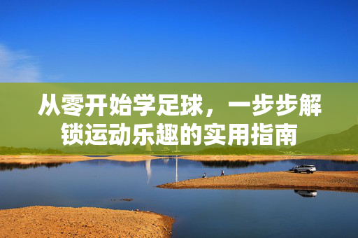 从零开始学足球，一步步解锁运动乐趣的实用指南