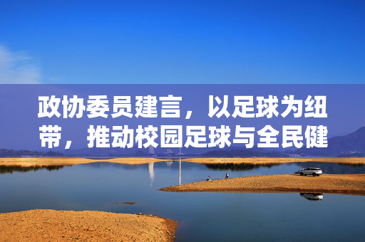 政协委员建言，以足球为纽带，推动校园足球与全民健身深度融合，助力体育强国建设