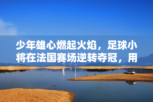 少年雄心燃起火焰，足球小将在法国赛场逆转夺冠，用热血书写中国足球新篇章，少年雄心燃起火焰，足球小将在法国赛场逆转夺冠，用热血书写中国足球新篇章