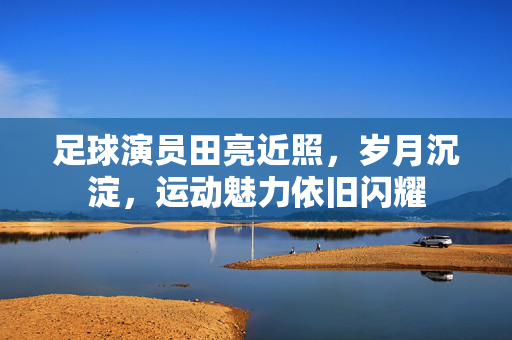 足球演员田亮近照，岁月沉淀，运动魅力依旧闪耀