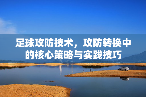 足球攻防技术，攻防转换中的核心策略与实践技巧
