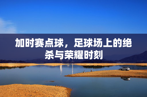 加时赛点球，足球场上的绝杀与荣耀时刻