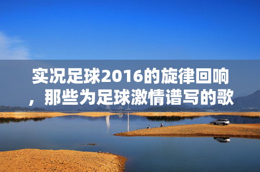 实况足球2016的旋律回响，那些为足球激情谱写的歌谣