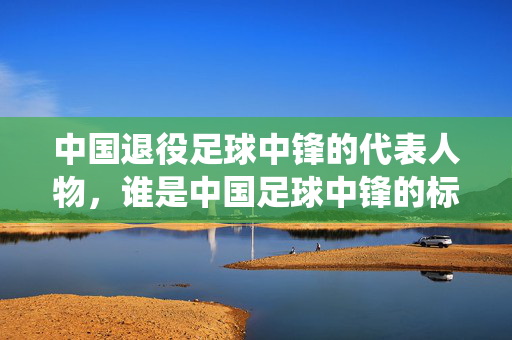 中国退役足球中锋的代表人物，谁是中国足球中锋的标杆？——历史贡献与技术特点下的中锋传承，中国退役足球中锋的标杆，历史贡献与技术特点下的中锋传承