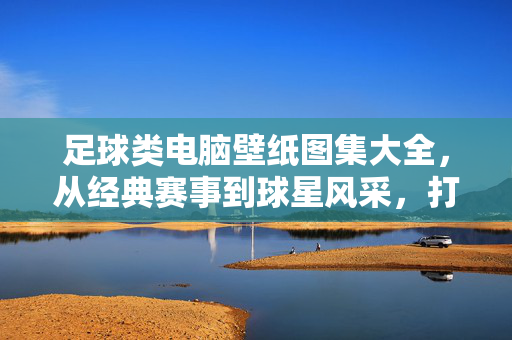 足球类电脑壁纸图集大全，从经典赛事到球星风采，打造你的专属球场视觉盛宴
