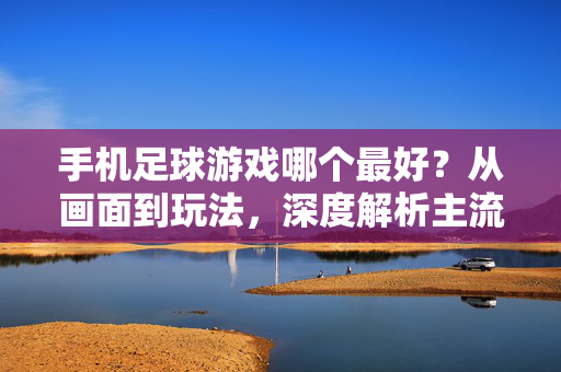 手机足球游戏哪个最好？从画面到玩法，深度解析主流足球手游推荐指南