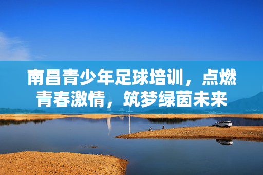 南昌青少年足球培训，点燃青春激情，筑梦绿茵未来