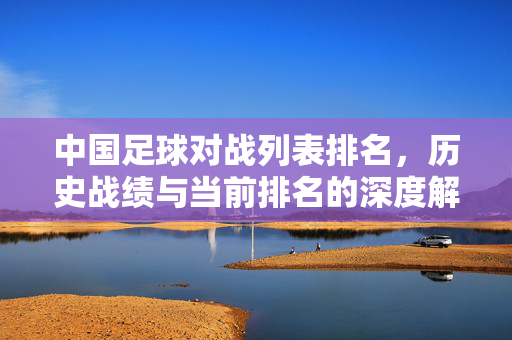 中国足球对战列表排名，历史战绩与当前排名的深度解析