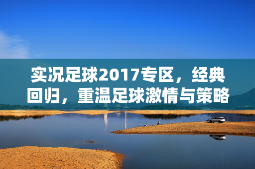 实况足球2017专区，经典回归，重温足球激情与策略的盛宴，实况足球2017专区，经典回归，重温足球激情与策略的盛宴