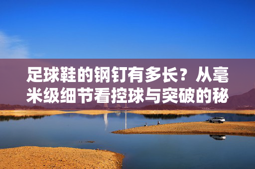 足球鞋的钢钉有多长？从毫米级细节看控球与突破的秘密武器